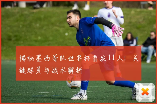 揭秘墨西哥队世界杯首发11人:关键球员与战术解析
